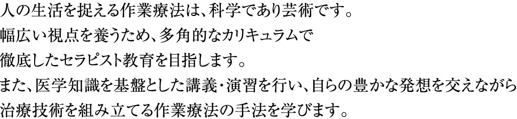 人の生活を捉える作業療法は、科学であり芸術です。幅広い視点を養うため、多角的なカリキュラムで徹底したセラピスト教育を目指します。また、医学知識を基盤とした講義・演習を行い、自らの豊かな発想を交えながら治療技術を組み立てる作業療法の手法を学びます。
