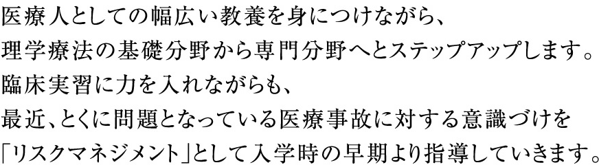 医療人としての幅広い教養を身につけながら、理学療法の基礎分野から専門分野へとステップアップします。臨床実習に力を入れながらも、最近、とくに問題となっている医療事故に対する意識づけを「リスクマネジメント」として入学時の早期より指導していきます。