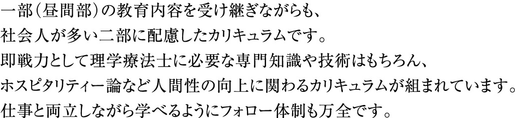 一部(昼間部)の教育内容を受け継ぎながらも、社会人が多い二部に配慮したカリキュラムです。即戦力として理学療法士に必要な専門知識や技術はもちろん、ホスピタリティー論など人間性の向上に関わるカリキュラムが組まれています。仕事と両立しながら学べるようにフォロー体制も万全です。