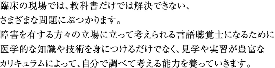 臨床の現場では、教科書だけでは解決できない、さまざまな問題にぶつかります。障害を有する方々の立場に立って考えられる言語聴覚士になるために医学的な知識や技術を身につけるだけでなく、見学や実習が豊富なカリキュラムによって、自分で調べて考える能力を養っていきます。