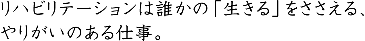 リハビリテーションは誰かの「生きる」をささえる、やりがいのある仕事。